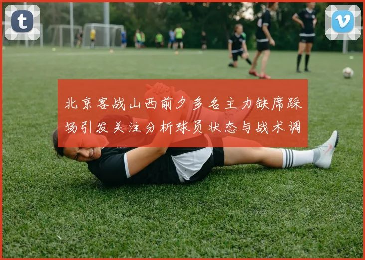 北京客战山西前夕多名主力缺席踩场引发关注分析球员状态与战术调整