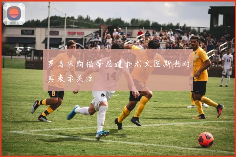 罗马求购福蒂尼遭拒尤文图斯也对其表示关注