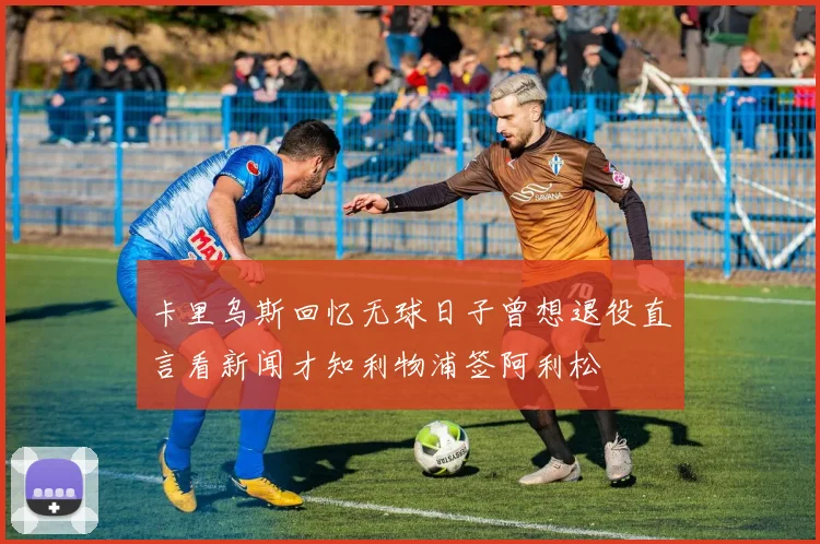 卡里乌斯回忆无球日子曾想退役直言看新闻才知利物浦签阿利松