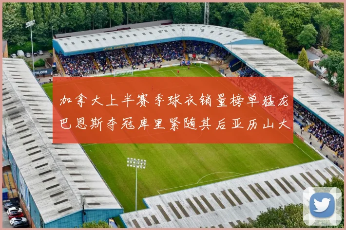 加拿大上半赛季球衣销量榜单猛龙巴恩斯夺冠库里紧随其后亚历山大位列第五