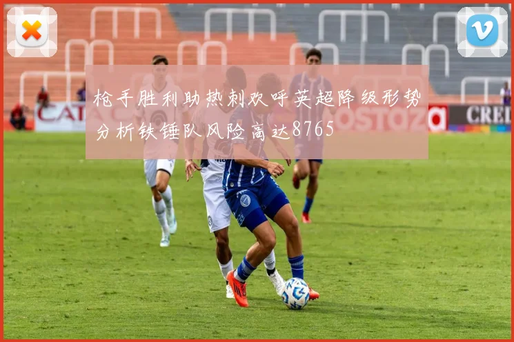 枪手胜利助热刺欢呼英超降级形势分析铁锤队风险高达8765
