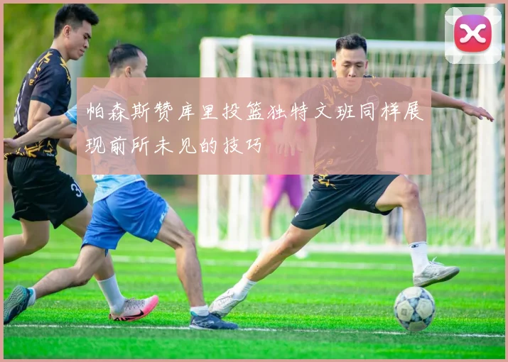 帕森斯赞库里投篮独特文班同样展现前所未见的技巧