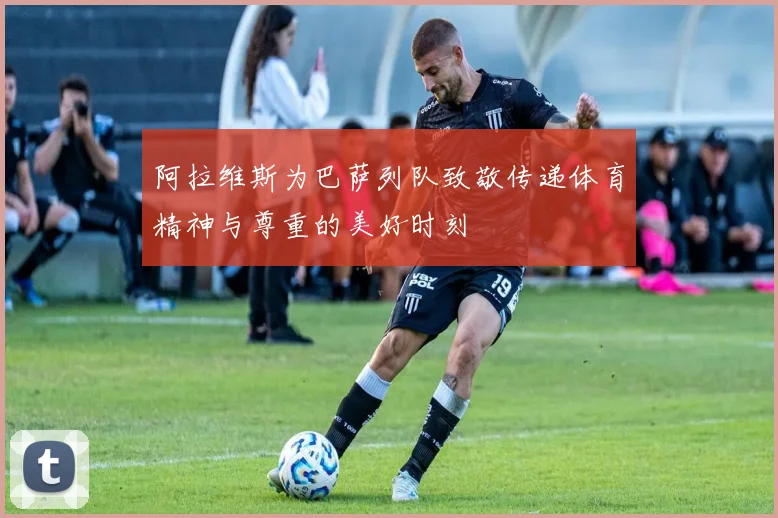 阿拉维斯为巴萨列队致敬传递体育精神与尊重的美好时刻