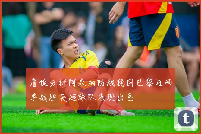 詹俊分析阿森纳防线稳固巴黎近两季战胜英超球队表现出色