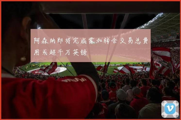 阿森纳即将完成蒙加转会交易总费用或超千万英镑