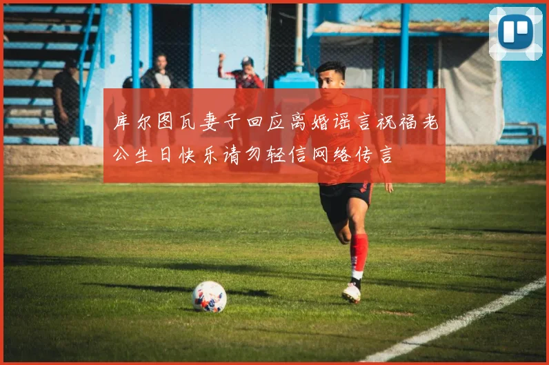 库尔图瓦妻子回应离婚谣言祝福老公生日快乐请勿轻信网络传言