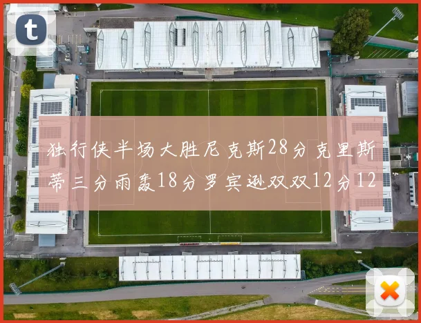独行侠半场大胜尼克斯28分克里斯蒂三分雨轰18分罗宾逊双双12分12篮板表现出色